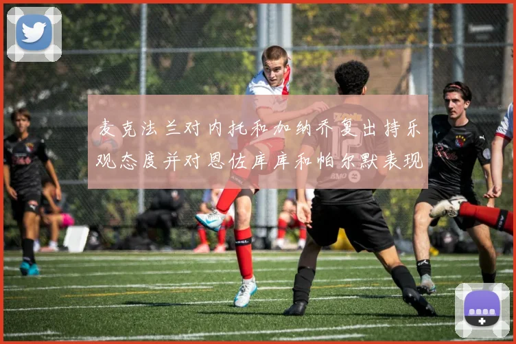 麦克法兰对内托和加纳乔复出持乐观态度并对恩佐库库和帕尔默表现表示满意