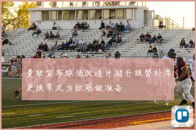 曼联宣布球场改造计划升级替补席更换草皮为欧冠做准备