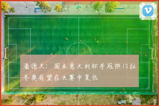 潘德夫：国米意大利杯夺冠热门拉齐奥有望在决赛中复仇