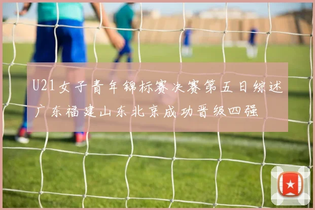 U21女子青年锦标赛决赛第五日综述广东福建山东北京成功晋级四强