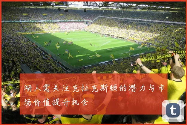 湖人需关注克拉克斯顿的潜力与市场价值提升机会