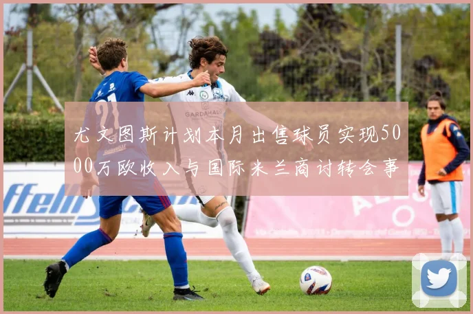 尤文图斯计划本月出售球员实现5000万欧收入与国际米兰商讨转会事宜