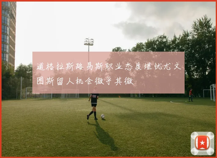 道格拉斯路易斯职业态度堪忧尤文图斯留人机会微乎其微