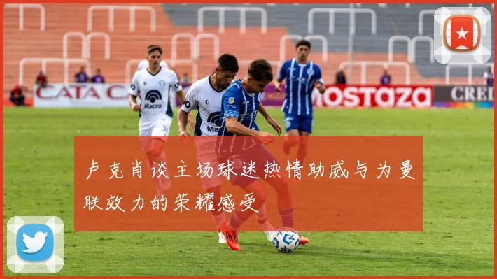 卢克肖谈主场球迷热情助威与为曼联效力的荣耀感受