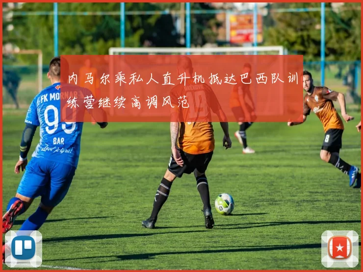 内马尔乘私人直升机抵达巴西队训练营继续高调风范