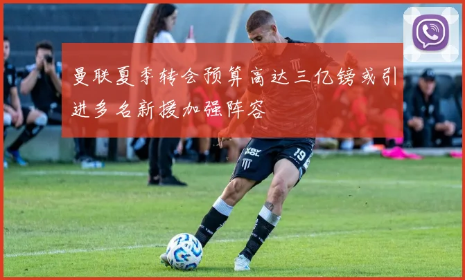 曼联夏季转会预算高达三亿镑或引进多名新援加强阵容