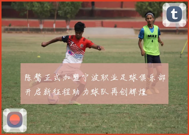 陈骜正式加盟宁波职业足球俱乐部开启新征程助力球队再创辉煌