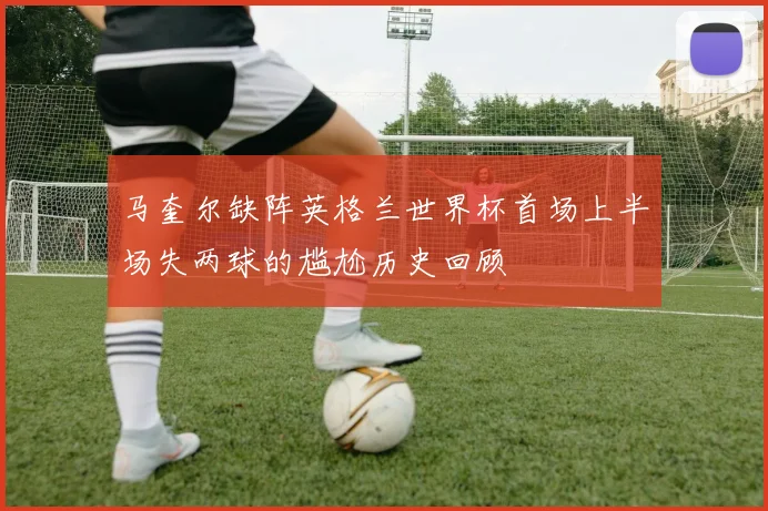 马奎尔缺阵英格兰世界杯首场上半场失两球的尴尬历史回顾