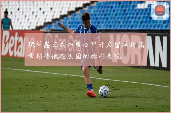 魏祥鑫正式加盟法甲开启留洋新篇章期待他在法国的精彩表现