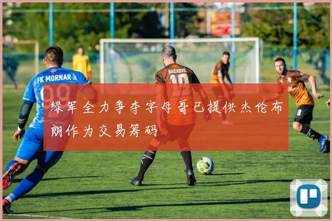 绿军全力争夺字母哥已提供杰伦布朗作为交易筹码